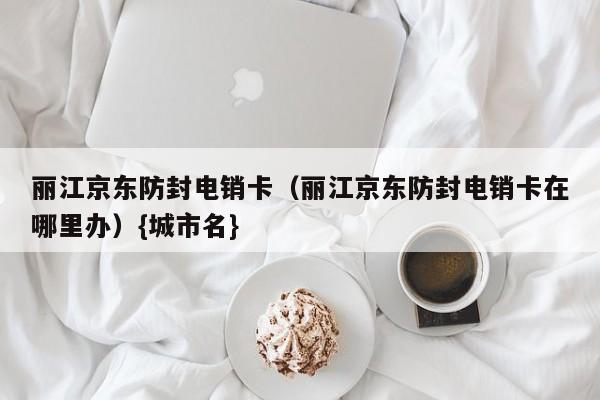 丽江京东防封电销卡(丽江京东防封电销卡在哪里办){城市名}