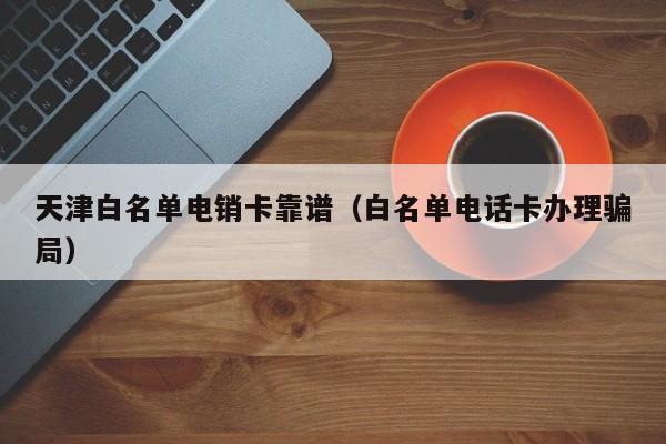 天津白名单电销卡靠谱（白名单电话卡办理骗局）