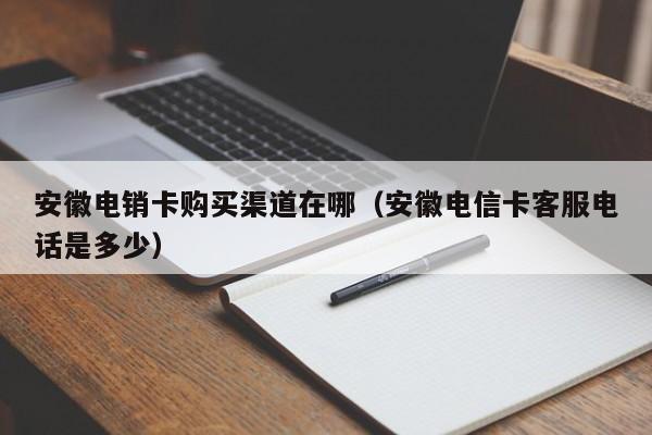 安徽电销卡购买渠道在哪(安徽电信卡客服电话是多少)