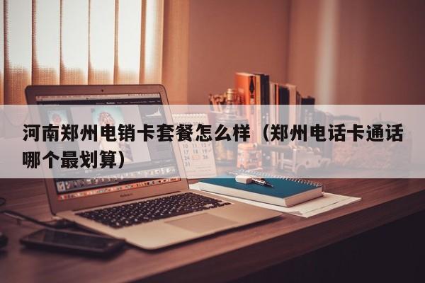 河南郑州电销卡套餐怎么样（郑州电话卡通话哪个最划算）