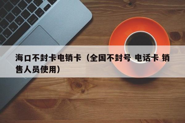 海口不封卡电销卡（全国不封号 电话卡 销售人员使用）