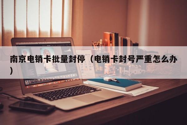南京电销卡批量封停(电销卡封号严重怎么办)