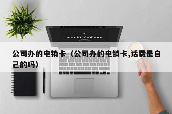 公司办的电销卡（公司办的电销卡,话费是自己的吗）