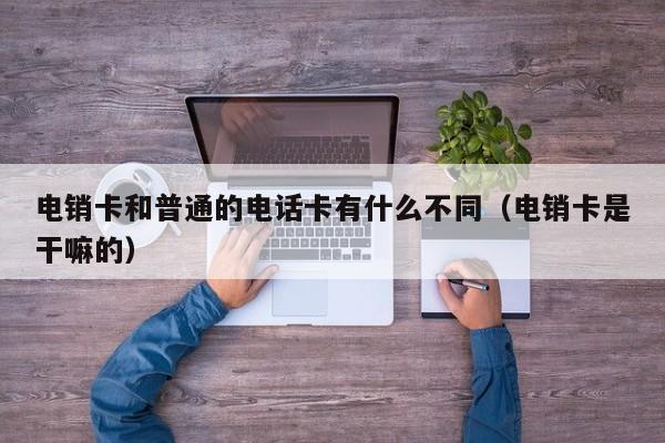 电销卡和普通的电话卡有什么不同(电销卡是干嘛的)