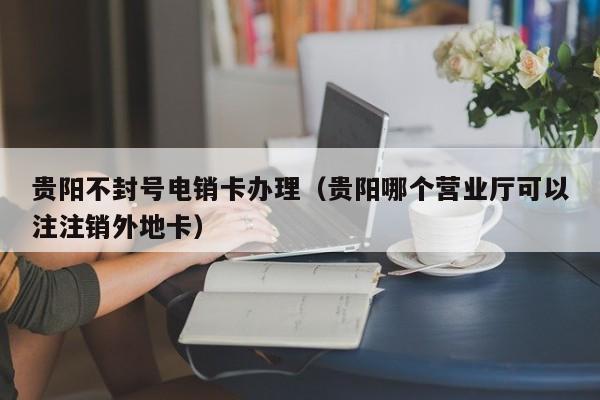贵阳不封号电销卡办理(贵阳哪个营业厅可以注注销外地卡)