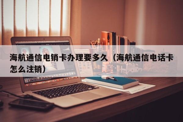 海航通信电销卡办理要多久(海航通信电话卡怎么注销)