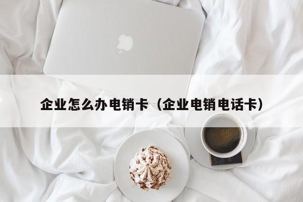 企业怎么办电销卡(企业电销电话卡)