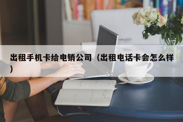出租手机卡给电销公司(出租电话卡会怎么样)