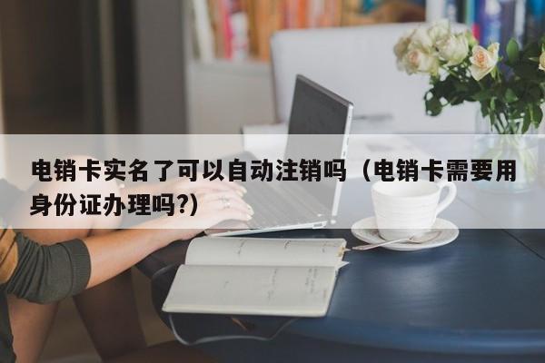 电销卡实名了可以自动注销吗(电销卡需要用身份证办理吗?)