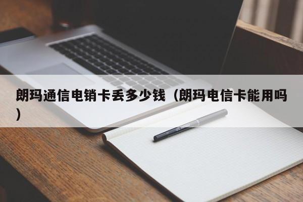 朗玛通信电销卡丢多少钱(朗玛电信卡能用吗)