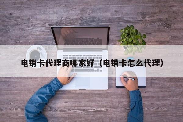 电销卡代理商哪家好(电销卡怎么代理)