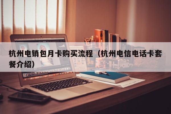 杭州电销包月卡购买流程(杭州电信电话卡套餐介绍)