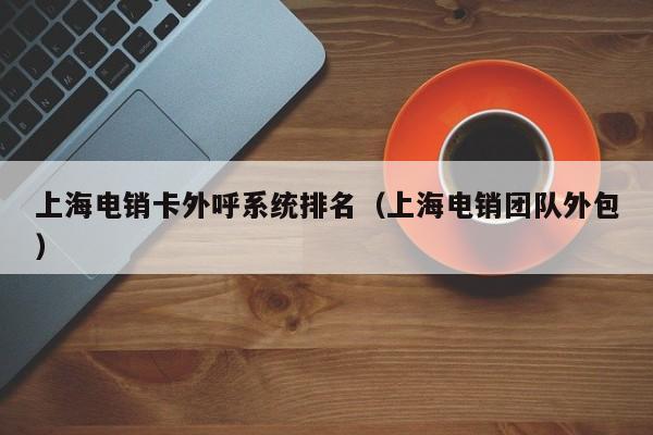 上海电销卡外呼系统排名(上海电销团队外包)