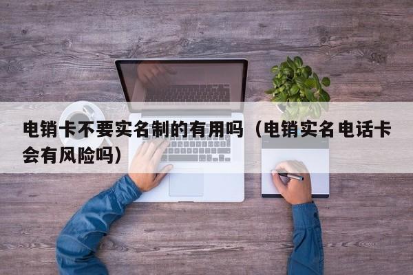 电销卡不要实名制的有用吗(电销实名电话卡会有风险吗)