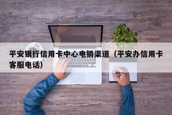 平安银行信用卡中心电销渠道(平安办信用卡客服电话)