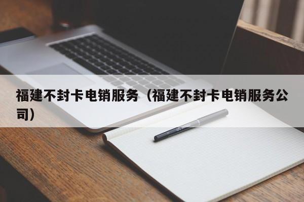 福建不封卡电销服务(福建不封卡电销服务公司)