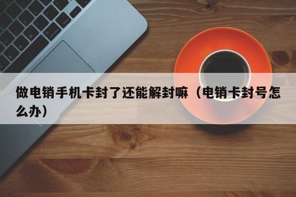 做电销手机卡封了还能解封嘛(电销卡封号怎么办)