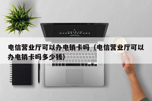 电信营业厅可以办电销卡吗(电信营业厅可以办电销卡吗多少钱)