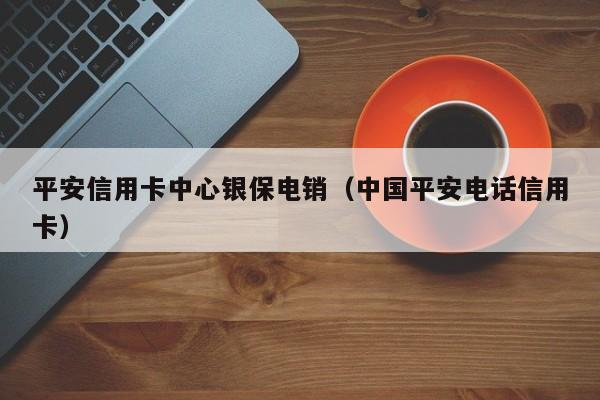 平安信用卡中心银保电销(中国平安电话信用卡)