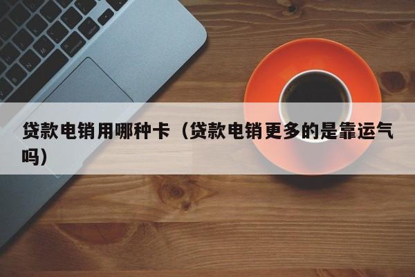 贷款电销用哪种卡(贷款电销更多的是靠运气吗)