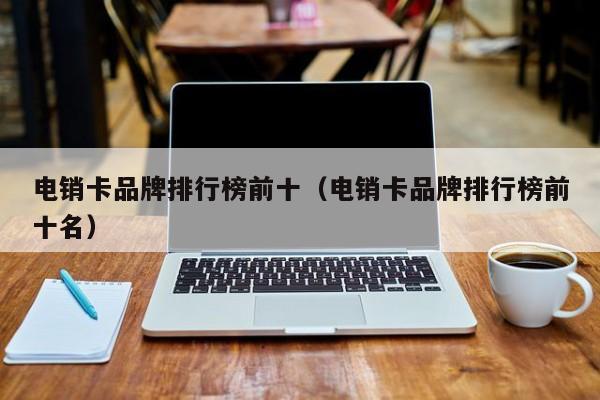 电销卡品牌排行榜前十（电销卡品牌排行榜前十名）