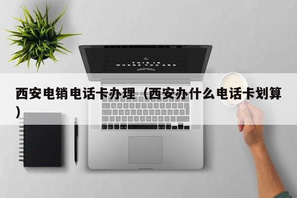 西安电销电话卡办理(西安办什么电话卡划算)