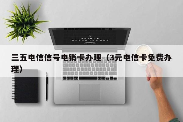 三五电信信号电销卡办理(3元电信卡免费办理)