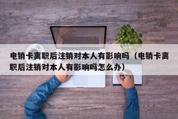 电销卡离职后注销对本人有影响吗(电销卡离职后注销对本人有影响吗怎么办)