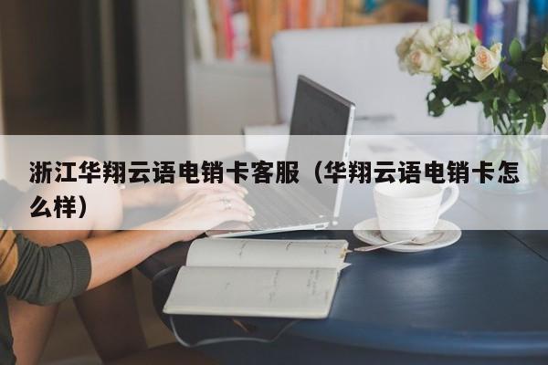 浙江华翔云语电销卡客服(华翔云语电销卡怎么样)