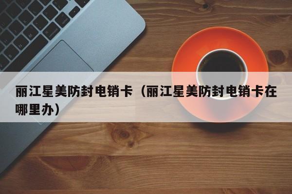 丽江星美防封电销卡(丽江星美防封电销卡在哪里办)