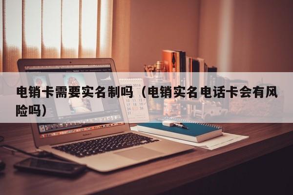 电销卡需要实名制吗(电销实名电话卡会有风险吗)