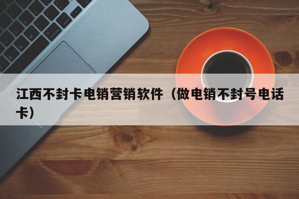 江西不封卡电销营销软件(做电销不封号电话卡)