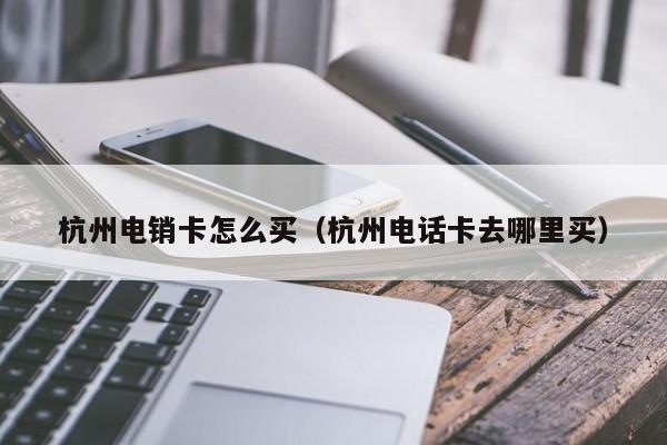 杭州电销卡怎么买(杭州电话卡去哪里买)
