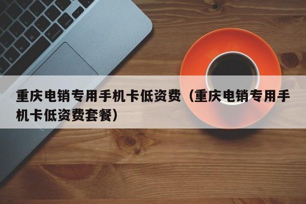 重庆电销专用手机卡低资费（重庆电销专用手机卡低资费套餐）