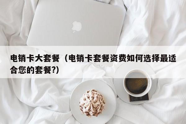 电销卡大套餐(电销卡套餐资费如何选择最适合您的套餐?)