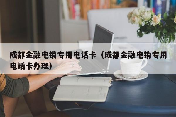 成都金融电销专用电话卡(成都金融电销专用电话卡办理)