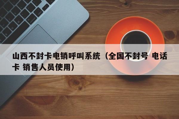山西不封卡电销呼叫系统(全国不封号 电话卡 销售人员使用)