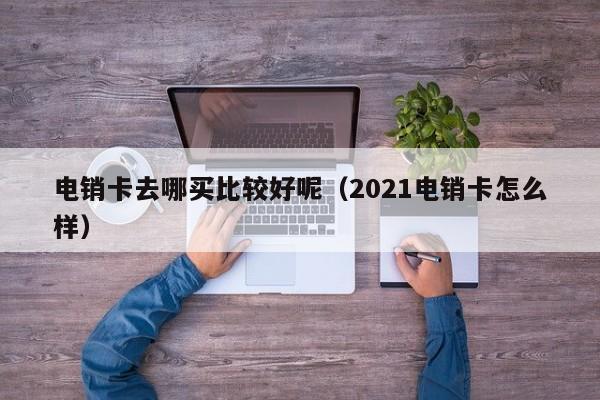 电销卡去哪买比较好呢（2021电销卡怎么样）