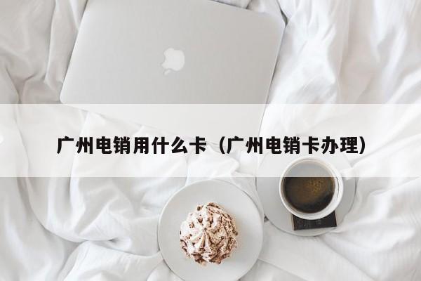 广州电销用什么卡(广州电销卡办理)