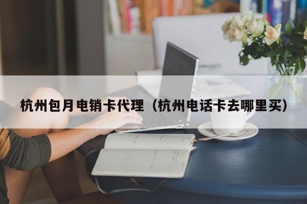 杭州包月电销卡代理(杭州电话卡去哪里买)