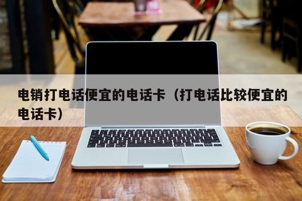 电销打电话便宜的电话卡(打电话比较便宜的电话卡)