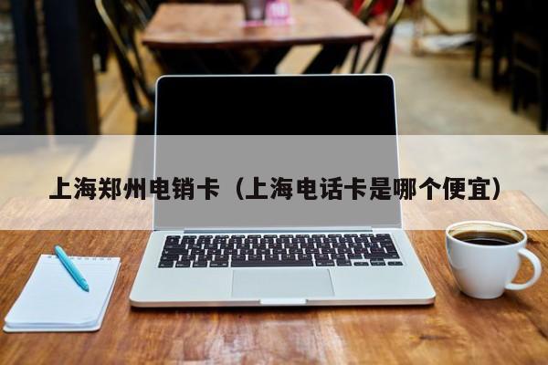 上海郑州电销卡(上海电话卡是哪个便宜)