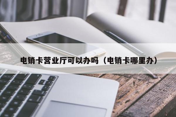 电销卡营业厅可以办吗(电销卡哪里办)