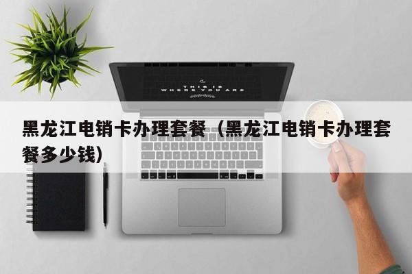 黑龙江电销卡办理套餐(黑龙江电销卡办理套餐多少钱)