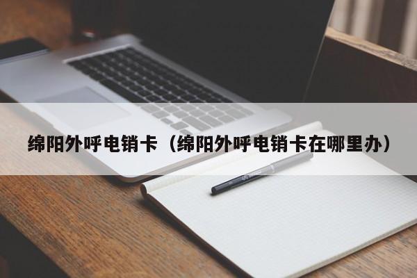 绵阳外呼电销卡(绵阳外呼电销卡在哪里办)