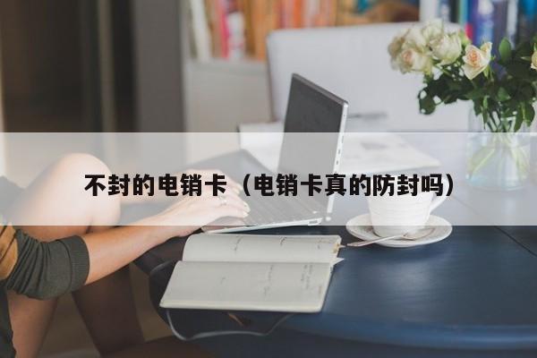 不封的电销卡(电销卡真的防封吗)
