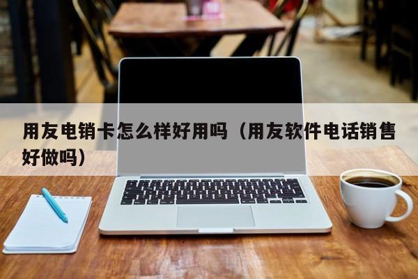 用友电销卡怎么样好用吗(用友软件电话销售好做吗)