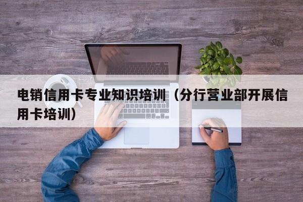 电销信用卡专业知识培训(分行营业部开展信用卡培训)
