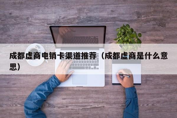 成都虚商电销卡渠道推荐(成都虚商是什么意思)