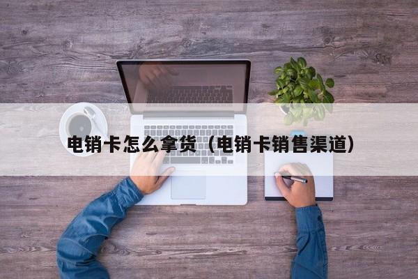 电销卡怎么拿货(电销卡销售渠道)